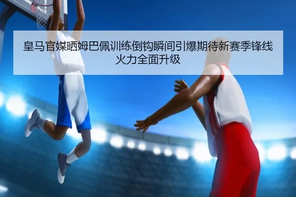 皇马官媒晒姆巴佩训练倒钩瞬间引爆期待新赛季锋线火力全面升级